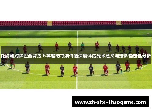 托纳利对阵巴西背景下英超防守端价值深度评估战术意义与球队稳定性分析 托纳利对阵巴西背景下英超防守端价值深度评估战术意义与球队稳定性分析
