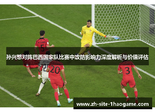 孙兴慜对阵巴西国家队比赛中攻防影响力深度解析与价值评估 孙兴慜对阵巴西国家队比赛中攻防影响力深度解析与价值评估