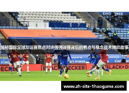 揭秘国际足球友谊赛焦点对决强强碰撞背后的看点与悬念战术博弈故事
