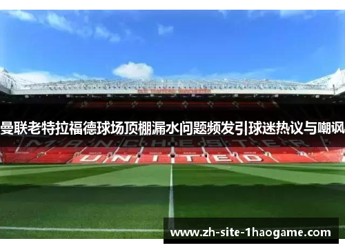 曼联老特拉福德球场顶棚漏水问题频发引球迷热议与嘲讽