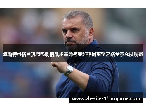 波斯特科格鲁执教热刺的战术革命与英超格局重塑之路全景深度观察 波斯特科格鲁执教热刺的战术革命与英超格局重塑之路全景深度观察