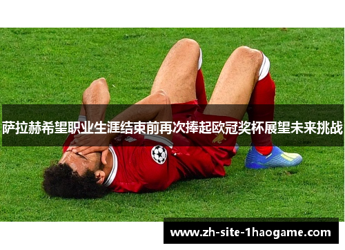 萨拉赫希望职业生涯结束前再次捧起欧冠奖杯展望未来挑战 萨拉赫希望职业生涯结束前再次捧起欧冠奖杯展望未来挑战