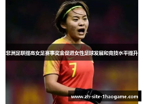 非洲足联提高女足赛事奖金促进女性足球发展和竞技水平提升 非洲足联提高女足赛事奖金促进女性足球发展和竞技水平提升