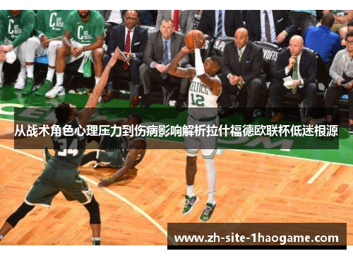 从战术角色心理压力到伤病影响解析拉什福德欧联杯低迷根源 从战术角色心理压力到伤病影响解析拉什福德欧联杯低迷根源